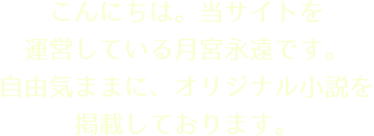 こんにちは。当サイトを運営している月宮永遠です。
自由気ままに、オリジナル小説を掲載しております。